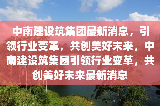 中南建設築(zhu)集(ji)糰最(zui)新消(xiao)息(xi)，引領行(xing)業(ye)變革(ge)，共(gong)創(chuang)美(mei)好(hao)未來(lai)，中南(nan)建(jian)設築集糰(tuan)引領行業變(bian)革，共創美好未(wei)來最新(xin)消息