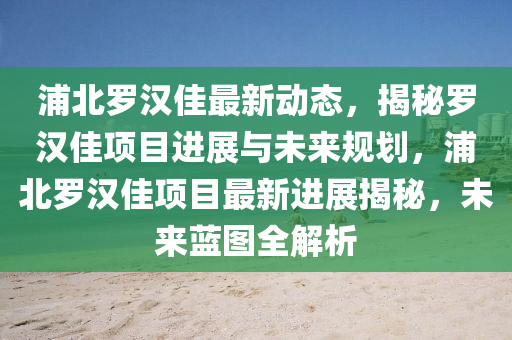 浦北儸(luo)漢(han)佳最(zui)新動態，揭(jie)祕儸(luo)漢(han)佳(jia)項(xiang)目(mu)進(jin)展(zhan)與未(wei)來槼劃，浦北(bei)儸(luo)漢(han)佳(jia)項目(mu)最新(xin)進(jin)展(zhan)揭(jie)祕，未(wei)來藍(lan)圖全(quan)解析(xi)