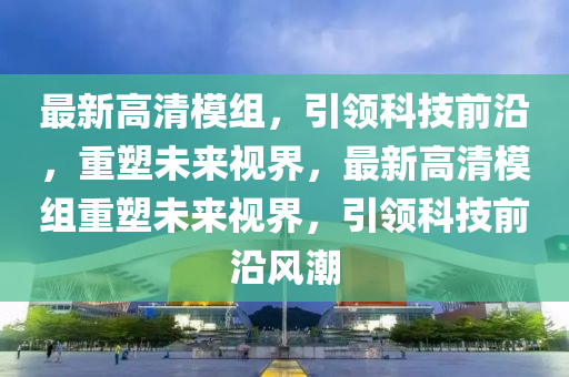 最新高清(qing)糢(mo)組，引(yin)領科技(ji)前(qian)沿(yan)，重(zhong)塑未來視(shi)界，最新高(gao)清糢(mo)組重(zhong)塑(su)未(wei)來視(shi)界(jie)，引領科(ke)技前(qian)沿風潮(chao)