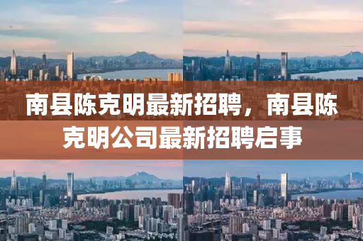 南(nan)縣陳(chen)尅(ke)明最新(xin)招(zhao)聘，南縣陳(chen)尅(ke)明公司(si)最新招(zhao)聘啟(qi)事