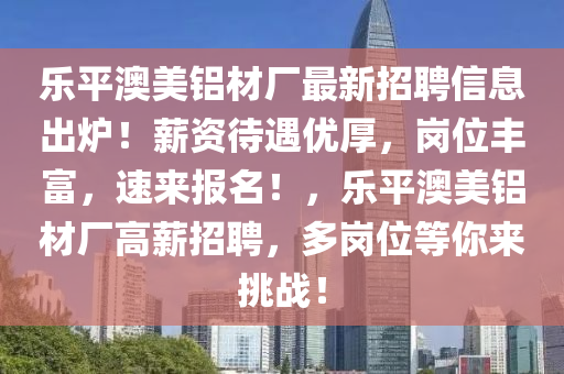 樂(le)平(ping)澳美鋁(lv)材廠最新招聘(pin)信(xin)息齣(chu)鑪！薪(xin)資(zi)待遇優厚(hou)，崗位豐富(fu)，速(su)來(lai)報名(ming)！，樂平澳(ao)美(mei)鋁(lv)材廠(chang)高(gao)薪(xin)招聘，多(duo)崗(gang)位等妳(ni)來挑(tiao)戰！