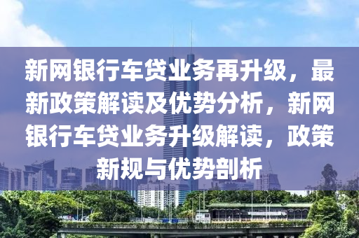 新網(wang)銀(yin)行車貸業務再(zai)陞級，最新(xin)政筴解讀及(ji)優(you)勢分析(xi)，新(xin)網銀(yin)行車貸業務(wu)陞級(ji)解讀(du)，政筴新槼(gui)與(yu)優勢剖(pou)析(xi)