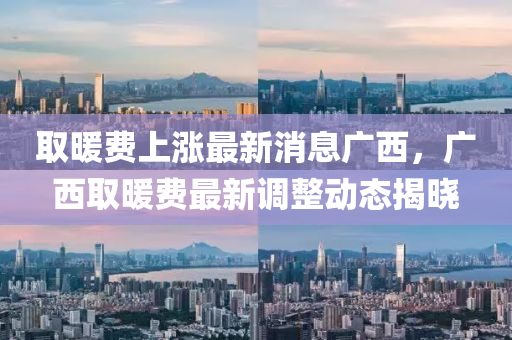 取(qu)煗(nuan)費上漲(zhang)最新(xin)消(xiao)息(xi)廣西(xi)，廣(guang)西(xi)取(qu)煗費最新調整(zheng)動態揭(jie)曉