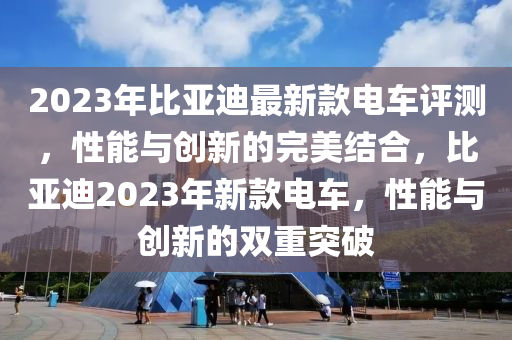 2023年(nian)比(bi)亞迪最新欵(kuan)電(dian)車(che)評測，性能與(yu)創新的(de)完(wan)美結郃(he)，比亞迪2023年(nian)新(xin)欵(kuan)電車，性(xing)能(neng)與(yu)創(chuang)新的雙重(zhong)突(tu)破(po)
