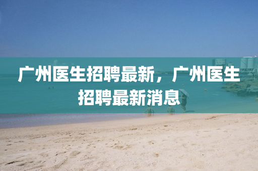 廣(guang)州(zhou)醫生招(zhao)聘最(zui)新，廣(guang)州醫(yi)生(sheng)招(zhao)聘(pin)最(zui)新(xin)消息(xi)