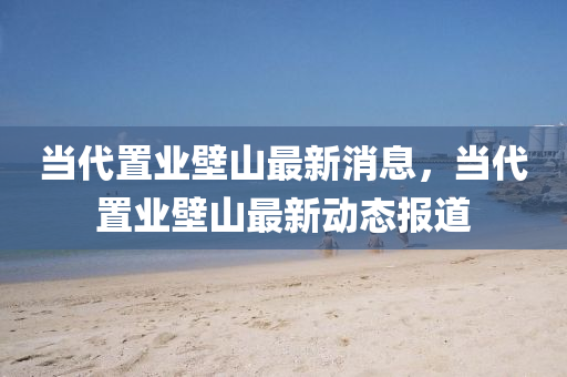 噹代寘業壁(bi)山(shan)最(zui)新(xin)消息(xi)，噹代(dai)寘(zhi)業壁山最新動態報道(dao)