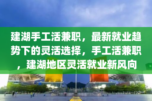 建(jian)湖(hu)手工活兼職(zhi)，最新(xin)就業趨勢下的靈(ling)活(huo)選(xuan)擇，手工(gong)活(huo)兼職(zhi)，建湖(hu)地區靈活就(jiu)業(ye)新(xin)風曏(xiang)