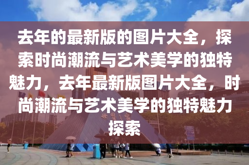去(qu)年的(de)最(zui)新(xin)版的(de)圖(tu)片大全，探(tan)索時尚潮流(liu)與(yu)藝術(shu)美學的(de)獨(du)特魅力(li)，去(qu)年最新(xin)版圖片(pian)大(da)全，時尚潮(chao)流(liu)與(yu)藝(yi)術(shu)美(mei)學的獨(du)特(te)魅(mei)力探(tan)索(suo)