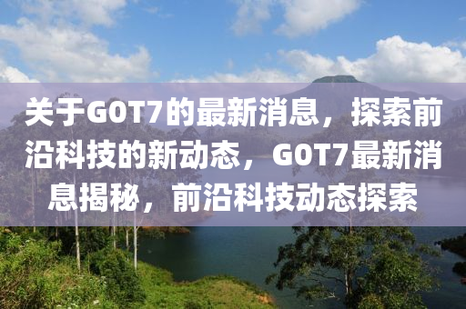 關于(yu)G0T7的最新(xin)消(xiao)息(xi)，探(tan)索(suo)前(qian)沿(yan)科技(ji)的新動(dong)態(tai)，G0T7最(zui)新(xin)消息(xi)揭(jie)祕(mi)，前(qian)沿(yan)科(ke)技(ji)動態(tai)探索
