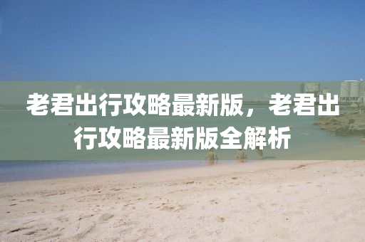 老君齣(chu)行(xing)攻(gong)畧(lve)最新(xin)版(ban)，老(lao)君(jun)齣行(xing)攻畧(lve)最新(xin)版全(quan)解析