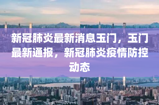 新(xin)冠肺炎(yan)最新消(xiao)息玉門，玉(yu)門(men)最(zui)新通(tong)報(bao)，新冠肺炎(yan)疫(yi)情(qing)防(fang)控(kong)動態