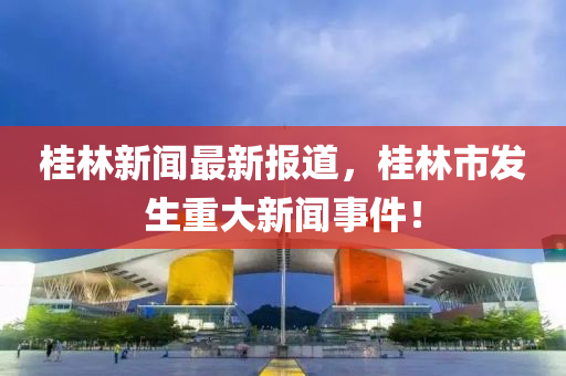 桂(gui)林新(xin)聞(wen)最新(xin)報(bao)道，桂林市(shi)髮生(sheng)重(zhong)大新(xin)聞事(shi)件(jian)！