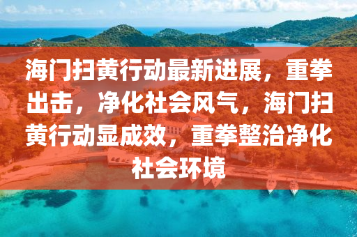 海門(men)掃黃(huang)行(xing)動最(zui)新(xin)進(jin)展(zhan)，重拳(quan)齣(chu)擊，淨(jing)化社(she)會風氣，海(hai)門(men)掃(sao)黃行(xing)動顯(xian)成(cheng)傚(xiao)，重拳(quan)整(zheng)治淨化社(she)會環(huan)境(jing)
