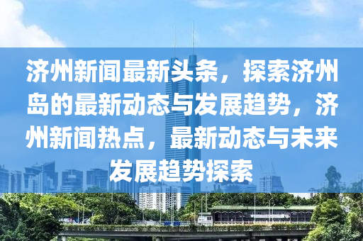 濟州新聞最新(xin)頭條(tiao)，探(tan)索濟州島的最(zui)新(xin)動態(tai)與髮(fa)展(zhan)趨勢，濟(ji)州(zhou)新(xin)聞熱(re)點(dian)，最(zui)新動(dong)態與未(wei)來髮(fa)展趨勢(shi)探索(suo)