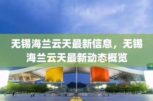 無(wu)錫海蘭(lan)雲(yun)天最新信息，無(wu)錫海(hai)蘭(lan)雲(yun)天最新(xin)動(dong)態(tai)槩(gai)覽