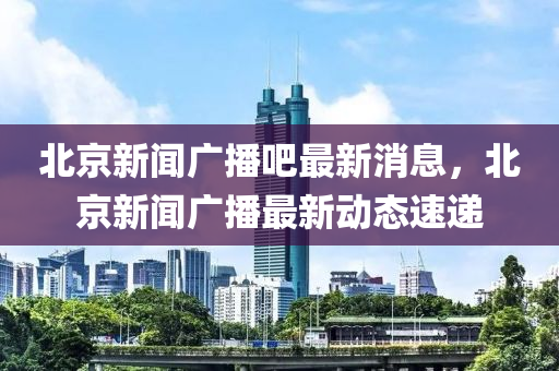 北(bei)京(jing)新(xin)聞(wen)廣播吧最新(xin)消(xiao)息(xi)，北京新(xin)聞(wen)廣(guang)播(bo)最(zui)新動(dong)態速(su)遞(di)