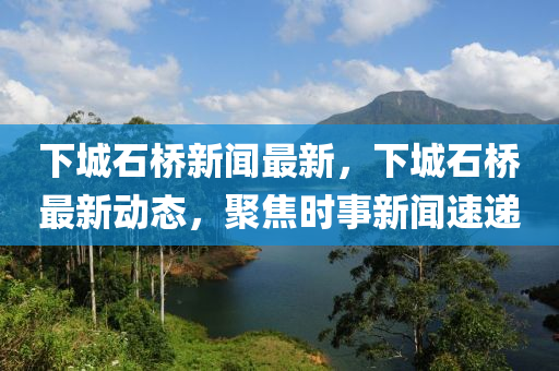 下(xia)城石橋(qiao)新聞最(zui)新(xin)，下(xia)城(cheng)石(shi)橋最(zui)新(xin)動(dong)態，聚(ju)焦(jiao)時(shi)事新聞(wen)速遞(di)