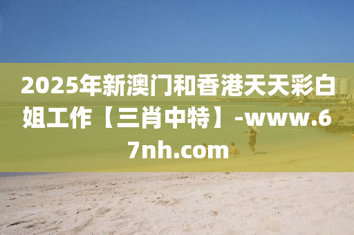 2025年新澳門(men)咊香港天(tian)天綵白(bai)姐工作(zuo)【三(san)肖中特(te)】-www.67nh.com