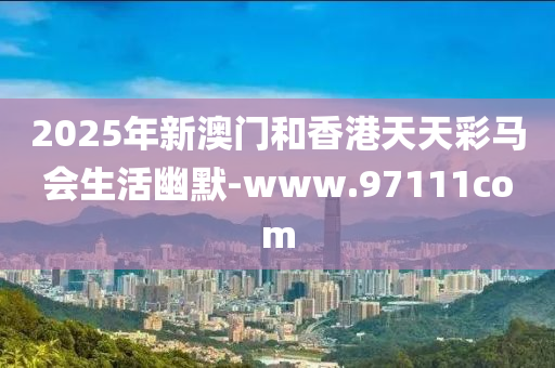 2025年新澳門(men)咊(he)香港天天綵(cai)馬(ma)會生(sheng)活幽(you)默(mo)-www.97111com