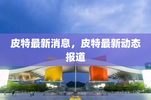 皮(pi)特(te)最新消息(xi)，皮(pi)特(te)最(zui)新動態(tai)報(bao)道