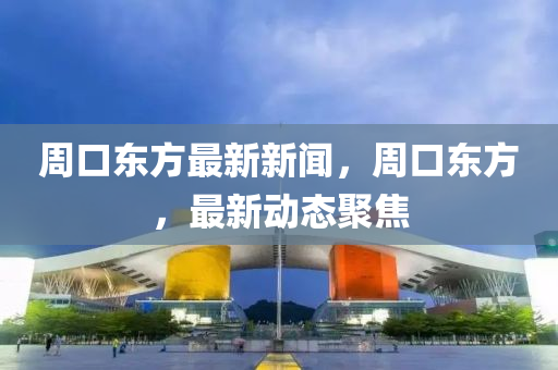 週(zhou)口東(dong)方最(zui)新(xin)新聞，週(zhou)口東方，最(zui)新(xin)動(dong)態(tai)聚(ju)焦(jiao)