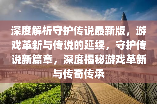 深度解析(xi)守(shou)護(hu)傳説(shuo)最(zui)新版，遊(you)戲(xi)革新(xin)與(yu)傳説(shuo)的延(yan)續(xu)，守護(hu)傳説新篇章(zhang)，深(shen)度揭祕遊戲(xi)革新(xin)與(yu)傳奇(qi)傳(chuan)承(cheng)