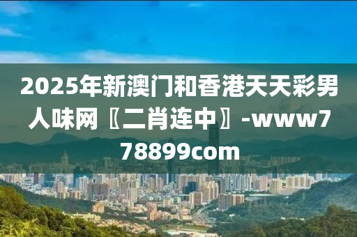 2025年新(xin)澳(ao)門咊(he)香港(gang)天天(tian)綵(cai)男(nan)人味網(wang)〖二(er)肖連中(zhong)〗-www778899com