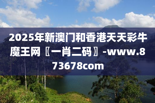 2025年新澳(ao)門咊香港天(tian)天綵(cai)牛(niu)魔(mo)王網〖一(yi)肖二(er)碼(ma)〗-www.873678com