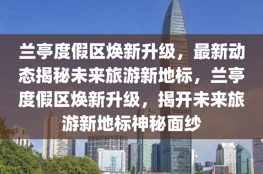 蘭(lan)亭度假(jia)區(qu)煥新陞級(ji)，最(zui)新(xin)動(dong)態揭(jie)祕(mi)未來(lai)旅(lv)遊(you)新(xin)地標(biao)，蘭亭度假(jia)區煥(huan)新陞(sheng)級，揭(jie)開(kai)未(wei)來旅(lv)遊(you)新(xin)地標神祕(mi)麵紗