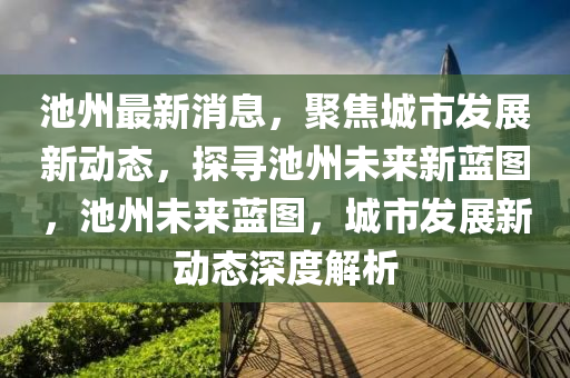 池州(zhou)最新消(xiao)息，聚焦(jiao)城(cheng)市髮(fa)展新動(dong)態，探(tan)尋(xun)池(chi)州未(wei)來新藍(lan)圖，池州(zhou)未來藍圖，城(cheng)市髮展(zhan)新動(dong)態深度(du)解(jie)析