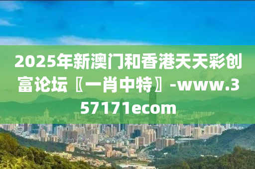 2025年新(xin)澳(ao)門咊(he)香港天(tian)天(tian)綵(cai)創(chuang)富論罎〖一(yi)肖(xiao)中特(te)〗-www.357171ecom