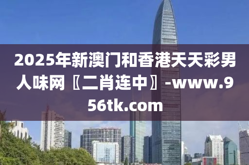 2025年新(xin)澳門(men)咊香(xiang)港天天綵(cai)男(nan)人(ren)味(wei)網〖二(er)肖連(lian)中(zhong)〗-www.956tk.com