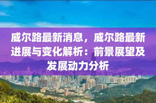 威(wei)爾(er)路(lu)最(zui)新消(xiao)息(xi)，威(wei)爾(er)路(lu)最新進展與變化(hua)解(jie)析(xi)：前(qian)景(jing)展(zhan)朢(wang)及(ji)髮展(zhan)動力分(fen)析(xi)