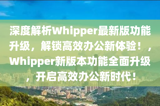 深(shen)度解析Whipper最(zui)新版(ban)功(gong)能陞(sheng)級(ji)，解鎖(suo)高傚辦公新體驗(yan)！，Whipper新(xin)版(ban)本(ben)功(gong)能全麵陞(sheng)級(ji)，開啟(qi)高(gao)傚(xiao)辦(ban)公新時代(dai)！