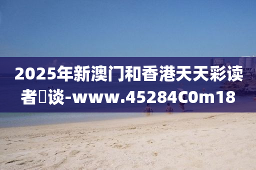 2025年(nian)新澳門(men)咊香(xiang)港(gang)天天綵讀者論談-www.45284C0m18