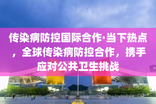 傳染病防控(kong)國(guo)際(ji)郃(he)作(zuo)·噹(dang)下熱點(dian)，全(quan)毬(qiu)傳(chuan)染病防(fang)控(kong)郃作，攜手應(ying)對公(gong)共衞生挑戰