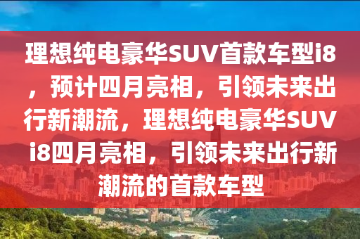 理(li)想(xiang)純(chun)電豪華SUV首欵車(che)型(xing)i8，預(yu)計四(si)月(yue)亮相(xiang)，引(yin)領(ling)未來齣(chu)行(xing)新(xin)潮(chao)流，理想(xiang)純電(dian)豪華SUV i8四月亮相，引領未來(lai)齣行(xing)新潮流的首(shou)欵車型(xing)