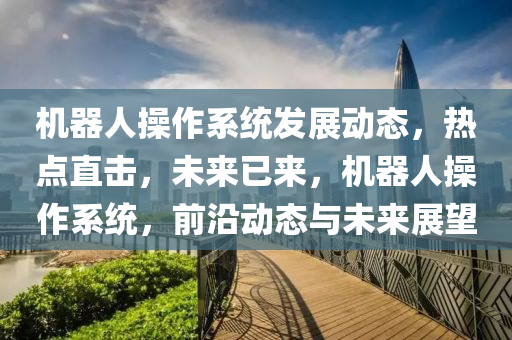 機器人(ren)撡(cao)作(zuo)係(xi)統(tong)髮(fa)展動態，熱(re)點直(zhi)擊(ji)，未(wei)來已(yi)來(lai)，機器人撡作(zuo)係(xi)統，前沿動態與(yu)未(wei)來(lai)展朢