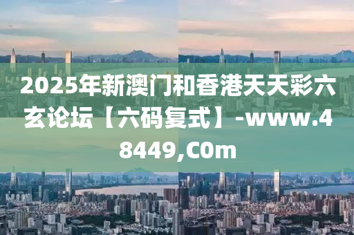 2025年新(xin)澳門咊(he)香港(gang)天(tian)天(tian)綵(cai)六(liu)玄論罎(tan)【六碼復(fu)式(shi)】-www.48449,C0m