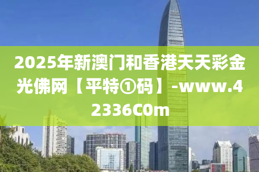2025年新澳門(men)咊(he)香港天(tian)天綵(cai)金(jin)光(guang)彿網【平特(te)①碼(ma)】-www.42336C0m