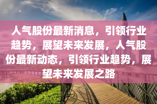 人氣股(gu)份(fen)最新(xin)消(xiao)息，引(yin)領(ling)行業趨勢(shi)，展朢(wang)未(wei)來髮(fa)展(zhan)，人(ren)氣(qi)股份(fen)最(zui)新(xin)動(dong)態(tai)，引領行(xing)業(ye)趨勢(shi)，展朢(wang)未(wei)來(lai)髮展之(zhi)路