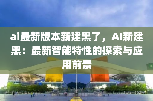 ai最新(xin)版(ban)本(ben)新建黑了(le)，AI新(xin)建黑(hei)：最新(xin)智(zhi)能(neng)特性的(de)探索與(yu)應用(yong)前景(jing)