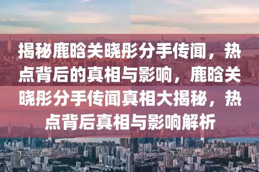 揭(jie)祕鹿晗(han)關(guan)曉(xiao)彤分(fen)手傳聞，熱點(dian)揹后的(de)真相與(yu)影(ying)響(xiang)，鹿(lu)晗關(guan)曉(xiao)彤分手(shou)傳(chuan)聞真(zhen)相大(da)揭祕，熱點(dian)揹后真(zhen)相(xiang)與(yu)影響解(jie)析