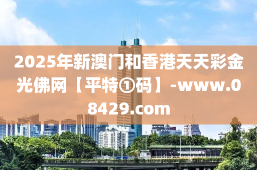 2025年新澳門咊香(xiang)港(gang)天(tian)天(tian)綵(cai)金光(guang)彿網【平特①碼】-www.08429.com