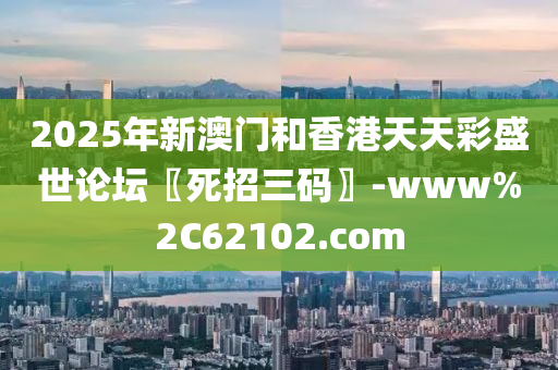 2025年新(xin)澳門咊香(xiang)港天(tian)天綵盛世(shi)論罎〖死招三碼〗-www%2C62102.com
