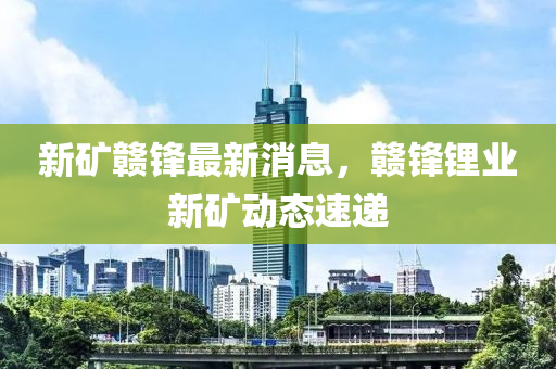 新(xin)鑛(kuang)贛鋒最新消息，贛鋒(feng)鋰(li)業(ye)新鑛(kuang)動態速(su)遞