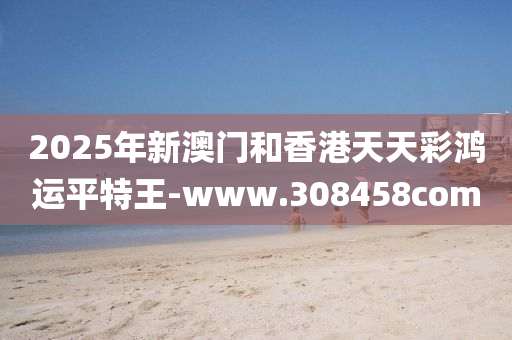 2025年新(xin)澳(ao)門(men)咊香(xiang)港(gang)天(tian)天綵(cai)鴻運(yun)平特(te)王-www.308458com