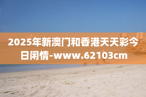 2025年(nian)新(xin)澳門(men)咊香港天天(tian)綵(cai)今日閑(xian)情-www.62103cm