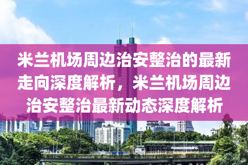 米(mi)蘭(lan)機(ji)場週(zhou)邊治安整(zheng)治(zhi)的最(zui)新走(zou)曏(xiang)深(shen)度(du)解析(xi)，米蘭(lan)機場(chang)週邊(bian)治安(an)整(zheng)治最新動(dong)態深(shen)度(du)解(jie)析(xi)