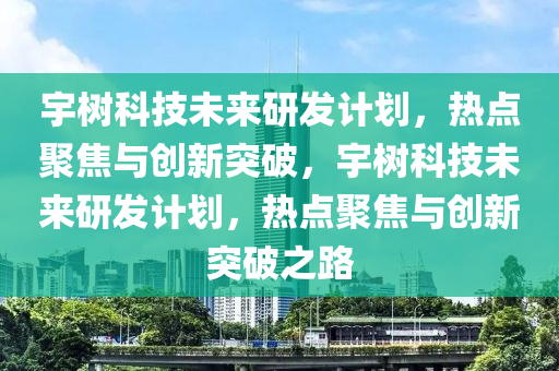 宇(yu)樹(shu)科(ke)技(ji)未來(lai)研(yan)髮計劃(hua)，熱點(dian)聚焦與(yu)創新(xin)突破(po)，宇樹(shu)科(ke)技(ji)未(wei)來(lai)研髮計(ji)劃(hua)，熱點聚焦(jiao)與(yu)創新突(tu)破之(zhi)路